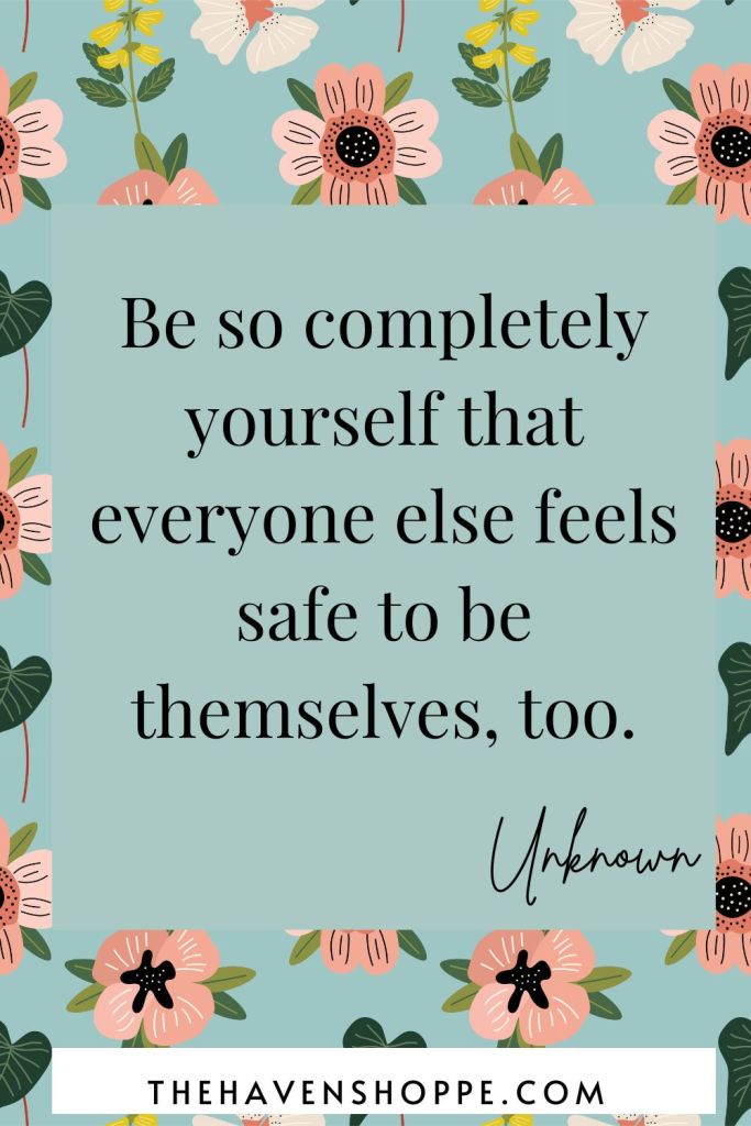 Be so completely yourself that everyone else feels safe to be themselves, too.