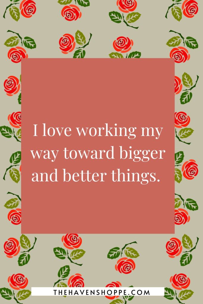 happiness affirmation: I love working my way toward bigger and better things. 