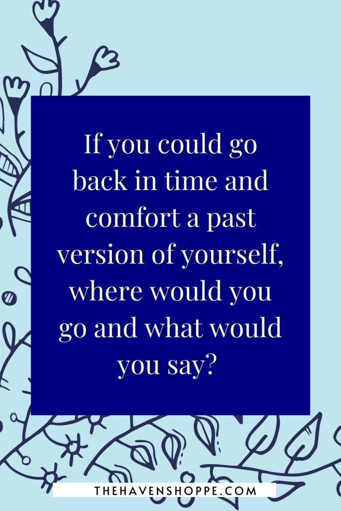 journaling prompt for healing: If you could go back in time and comfort a past version of yourself, where would you go and what would you say? 